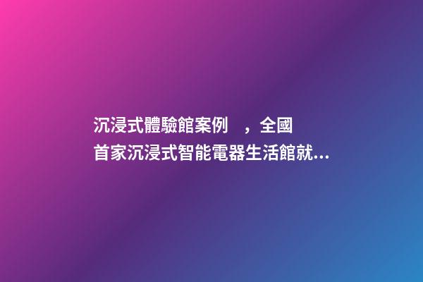 沉浸式體驗館案例，全國首家沉浸式智能電器生活館就在普陀-第1張-觀點-玄機派